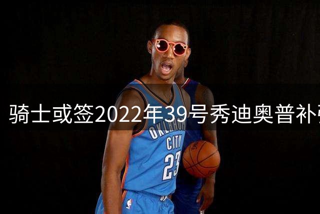骑士或签2022年39号秀迪奥普补强内线